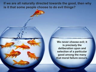If we are all naturally directed towards the good, then why
is it that some people choose to do evil things?
We never choose evil; it
is precisely the
deliberation upon and
selection of a particular
good among the many
that moral failure occurs.
 