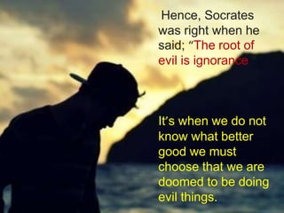 Hence, Socrates
was right when he
said; “The root of
evil is ignorance.”
It’s when we do not
know what better
good we must
choose that we are
doomed to be doing
evil things.
 