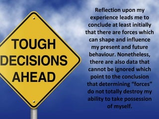 Reflection upon my
experience leads me to
conclude at least initially
that there are forces which
can shape and influence
my present and future
behaviour. Nonetheless,
there are also data that
cannot be ignored which
point to the conclusion
that determining “forces”
do not totally destroy my
ability to take possession
of myself.
 