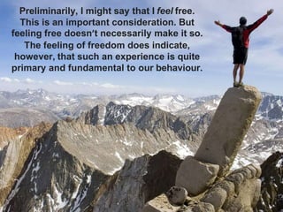 Preliminarily, I might say that I feel free.
This is an important consideration. But
feeling free doesn’t necessarily make it so.
The feeling of freedom does indicate,
however, that such an experience is quite
primary and fundamental to our behaviour.
 