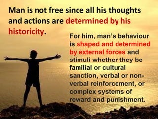 Man is not free since all his thoughts
and actions are determined by his
historicity. For him, man’s behaviour
is shaped and determined
by external forces and
stimuli whether they be
familial or cultural
sanction, verbal or non-
verbal reinforcement, or
complex systems of
reward and punishment.
 