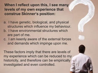 When I reflect upon this, I see many
levels of my own experience that
construe Skinner’s position:
a. I have genetic, biological, and physical
structures which influence my behaviour.
b. I have environmental structures which
are part of me.
c. I am keenly aware of the external forces
and demands which impinge upon me.
These factors imply that there are levels of
my experience which can be reduced to my
historicity, and therefore can be empirically
investigated and even controlled.
 