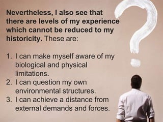 Nevertheless, I also see that
there are levels of my experience
which cannot be reduced to my
historicity. These are:
1. I can make myself aware of my
biological and physical
limitations.
2. I can question my own
environmental structures.
3. I can achieve a distance from
external demands and forces.
 