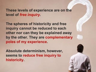 These levels of experience are on the
level of free inquiry.
The spheres of historicity and free
inquiry cannot be reduced to each
other nor can they be explained away
by the other. They are complementary
poles of my experience.
Absolute determinism, however,
seems to reduce free inquiry to
historicity.
 