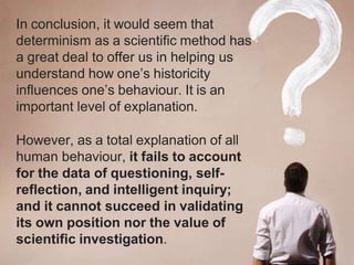 In conclusion, it would seem that
determinism as a scientific method has
a great deal to offer us in helping us
understand how one’s historicity
influences one’s behaviour. It is an
important level of explanation.
However, as a total explanation of all
human behaviour, it fails to account
for the data of questioning, self-
reflection, and intelligent inquiry;
and it cannot succeed in validating
its own position nor the value of
scientific investigation.
 