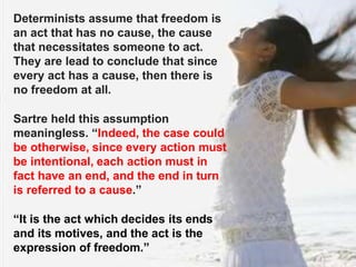 Determinists assume that freedom is
an act that has no cause, the cause
that necessitates someone to act.
They are lead to conclude that since
every act has a cause, then there is
no freedom at all.
Sartre held this assumption
meaningless. “Indeed, the case could
be otherwise, since every action must
be intentional, each action must in
fact have an end, and the end in turn
is referred to a cause.”
“It is the act which decides its ends
and its motives, and the act is the
expression of freedom.”
 
