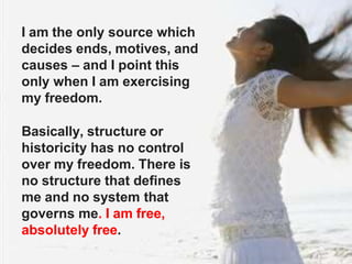 I am the only source which
decides ends, motives, and
causes – and I point this
only when I am exercising
my freedom.
Basically, structure or
historicity has no control
over my freedom. There is
no structure that defines
me and no system that
governs me. I am free,
absolutely free.
 