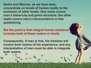 Sartre and Skinner, as we have seen,
concentrate on levels of human reality to the
exclusion of other levels. One realm covers
man’s historicity and given structure; the other
realm covers man’s transcendence in free
questioning.
But the point is that integral human existence
includes both of these realms or levels.
Consequently, if man is free, his freedom will
involve both realms of his experience, and any
interpretation of man must be able to integrate
both realms.
 