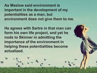 As Maslow said environment is
important in the development of my
potentialities as a man, but
environment does not give them to me.
He agrees with Sartre in that man can
form his own life project, and yet he
nods to Skinner in admitting the
importance of the environment in
helping these potentialities become
actualized.
 
