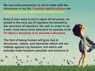 My own self-possession is not at odds with the
structures in my life. Freedom and structures are
complementaries rather than contradictories.
Even if man were to try to reject all structure, he
would in the very act of rejection tie himself to
the structure of rejection; the self, in order to be
a self, must have some structure to operate at all.
To reject a structure is to assume a structure.
The fact of being human will give rise to
structures, values, and demands which will not
militate against my freedom, but which will
actually make freedom possible and enhance it.
 