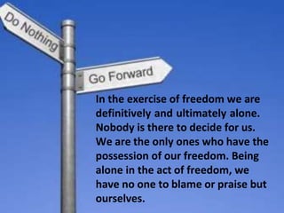 In the exercise of freedom we are
definitively and ultimately alone.
Nobody is there to decide for us.
We are the only ones who have the
possession of our freedom. Being
alone in the act of freedom, we
have no one to blame or praise but
ourselves.
 