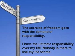 The exercise of freedom goes
with the demand of
responsibility.
I have the ultimate responsibility
over my life. Nobody is there to
live my life for me.
 