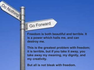Freedom is both beautiful and terrible. It
is a power which hails me, and can
destroy me.
This is the greatest problem with freedom;
it is terrible, but if you take it away, you
take away my meaning, my dignity, and
my creativity.
But all is not bleak with freedom.
 