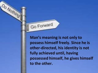Man’s meaning is not only to
possess himself freely. Since he is
other-directed, his identity is not
fully achieved until, having
possessed himself, he gives himself
to the other.
 
