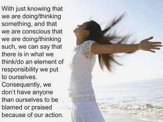 With just knowing that
we are doing/thinking
something, and that
we are conscious that
we are doing/thinking
such, we can say that
there is in what we
think/do an element of
responsibility we put
to ourselves.
Consequently, we
don’t have anyone
than ourselves to be
blamed or praised
because of our action.
 