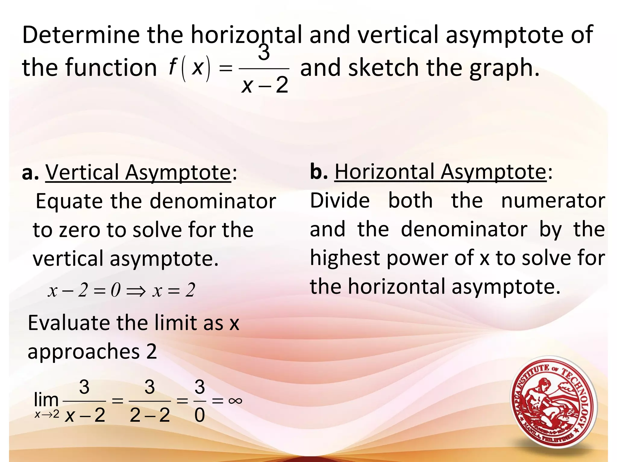 Determine the horizontal and vertical asymptote of
the function and sketch the graph.( )
3
2
f x
x
=
−
a. Vertical Asymptote:
Equate the denominator
to zero to solve for the
vertical asymptote.
2x02x =⇒=−
Evaluate the limit as x
approaches 2
2
3 3 3
lim
2 2 2 0x x→
= = = ∞
− −
b. Horizontal Asymptote:
Divide both the numerator
and the denominator by the
highest power of x to solve for
the horizontal asymptote.
 