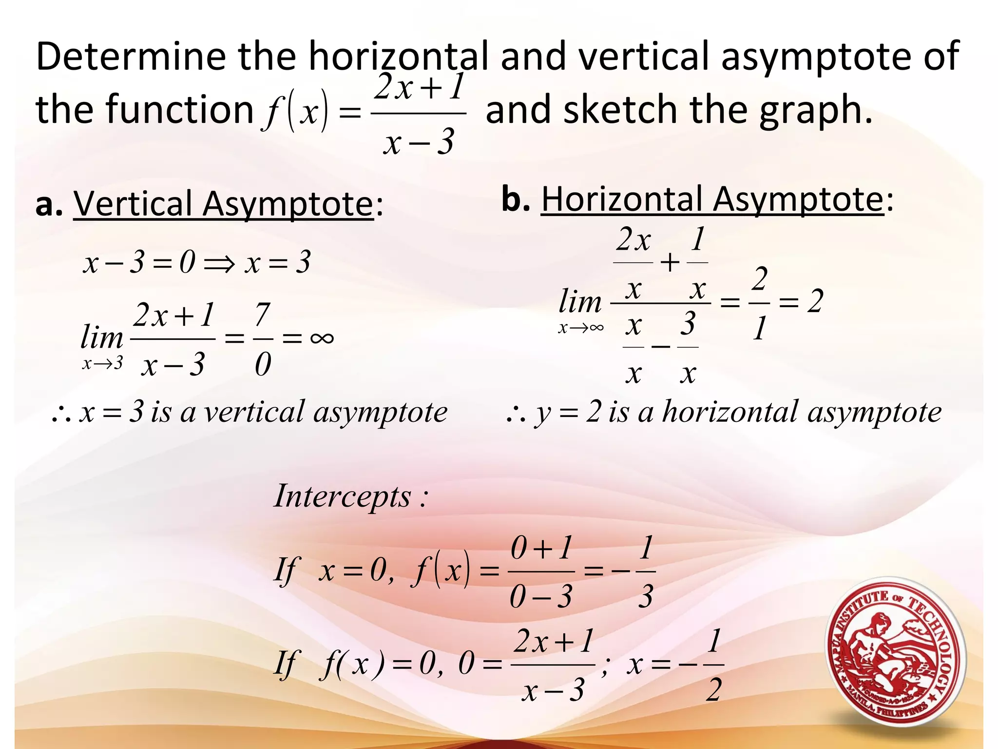 Determine the horizontal and vertical asymptote of
the function and sketch the graph.( )
3x
1x2
xf
−
+
=
a. Vertical Asymptote: b. Horizontal Asymptote:
3x03x =⇒=−
∞==
−
+
→ 0
7
3x
1x2
lim
3x
2
1
2
x
3
x
x
x
1
x
x2
lim
x
==
−
+
∞→
asymptotehorizontalais2y =∴asymptoteverticalais3x =∴
( )
2
1
x;
3x
1x2
0,0)xf(If
3
1
30
10
xf,0xIf
:Intercepts
−=
−
+
==
−=
−
+
==
 