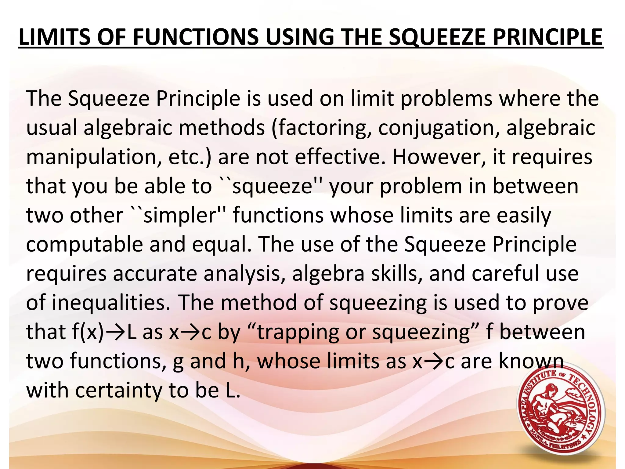 LIMITS OF FUNCTIONS USING THE SQUEEZE PRINCIPLE
The Squeeze Principle is used on limit problems where the
usual algebraic methods (factoring, conjugation, algebraic
manipulation, etc.) are not effective. However, it requires
that you be able to ``squeeze'' your problem in between
two other ``simpler'' functions whose limits are easily
computable and equal. The use of the Squeeze Principle
requires accurate analysis, algebra skills, and careful use
of inequalities. The method of squeezing is used to prove
that f(x)→L as x→c by “trapping or squeezing” f between
two functions, g and h, whose limits as x→c are known
with certainty to be L.
 