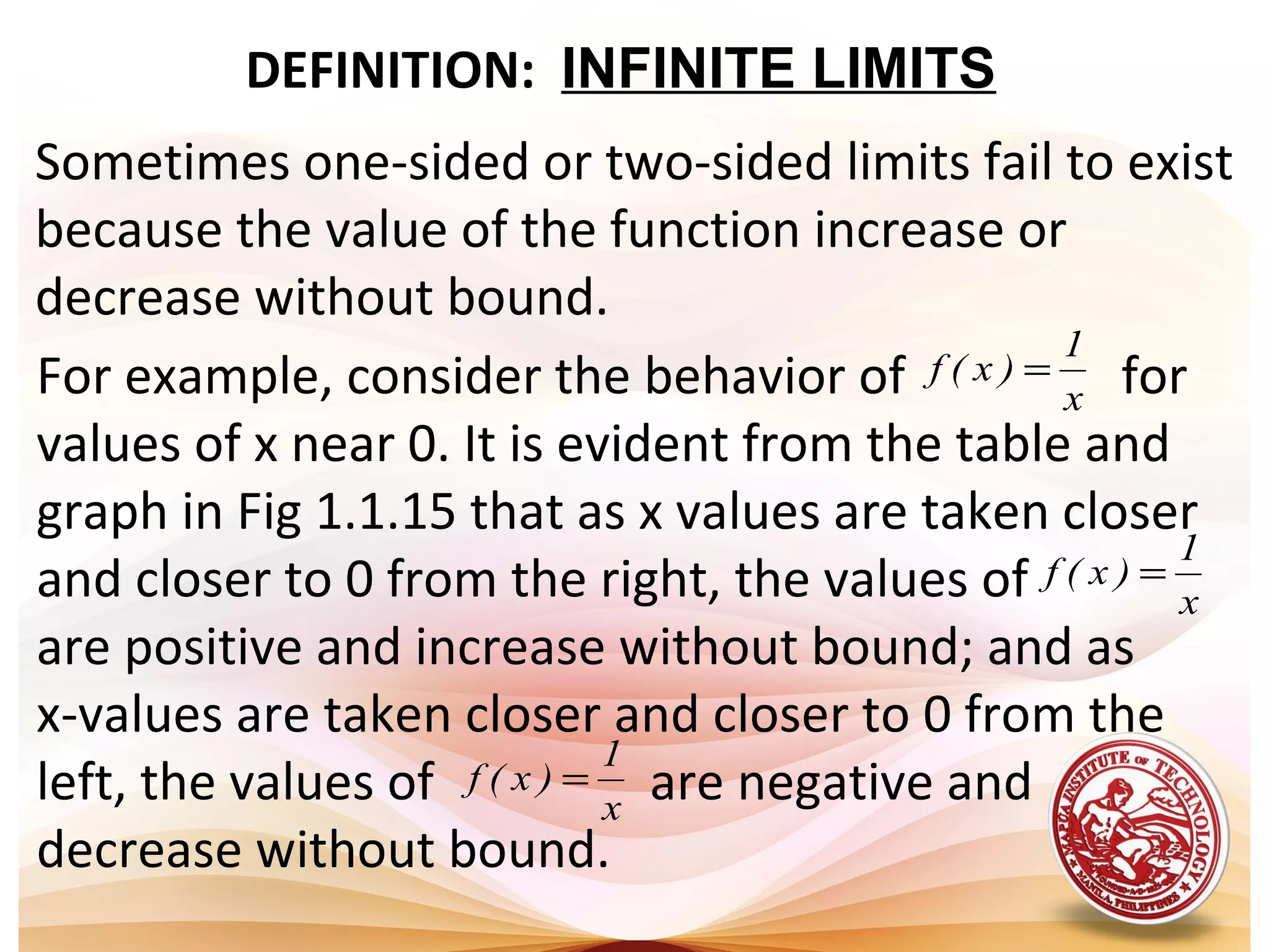 DEFINITION: INFINITE LIMITS
Sometimes one-sided or two-sided limits fail to exist
because the value of the function increase or
decrease without bound.
For example, consider the behavior of for
values of x near 0. It is evident from the table and
graph in Fig 1.1.15 that as x values are taken closer
and closer to 0 from the right, the values of
are positive and increase without bound; and as
x-values are taken closer and closer to 0 from the
left, the values of are negative and
decrease without bound.
x
1
)x(f =
x
1
)x(f =
x
1
)x(f =
 