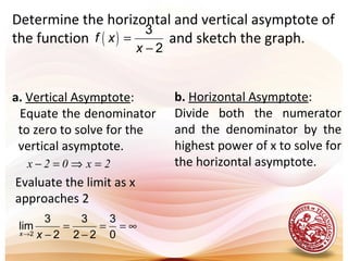 Determine the horizontal and vertical asymptote of
the function and sketch the graph.( )
3
2
f x
x
=
−
a. Vertical Asymptote:
Equate the denominator
to zero to solve for the
vertical asymptote.
2x02x =⇒=−
Evaluate the limit as x
approaches 2
2
3 3 3
lim
2 2 2 0x x→
= = = ∞
− −
b. Horizontal Asymptote:
Divide both the numerator
and the denominator by the
highest power of x to solve for
the horizontal asymptote.
 