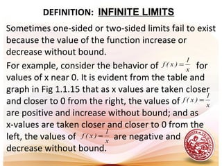 DEFINITION: INFINITE LIMITS
Sometimes one-sided or two-sided limits fail to exist
because the value of the function increase or
decrease without bound.
For example, consider the behavior of for
values of x near 0. It is evident from the table and
graph in Fig 1.1.15 that as x values are taken closer
and closer to 0 from the right, the values of
are positive and increase without bound; and as
x-values are taken closer and closer to 0 from the
left, the values of are negative and
decrease without bound.
x
1
)x(f =
x
1
)x(f =
x
1
)x(f =
 