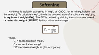 Hardness is typically expressed in mg/L as CaCO₃ or in milliequivalents per
liter (meq/L). To calculate meq/L, divide the concentration of a substance (mg/L) by
its equivalent weight (EW). The EW is derived by dividing the substance’s atomic
or molecular weight (AW/MW) by its positive ionic charge.
where,
Cq = concentration in meq/L
C = concentration in mg/L
EW = equivalent weight in g/eq or mg/meq
Softening
 