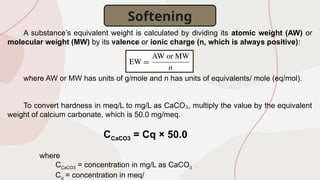A substance’s equivalent weight is calculated by dividing its atomic weight (AW) or
molecular weight (MW) by its valence or ionic charge (n, which is always positive):
where AW or MW has units of g/mole and n has units of equivalents/ mole (eq/mol).
To convert hardness in meq/L to mg/L as CaCO , multiply the value by the equivalent
₃
weight of calcium carbonate, which is 50.0 mg/meq.
CCaCO3 = Cq × 50.0
where
CCaCO3 = concentration in mg/L as CaCO3
Cq = concentration in meq/
Softening
 