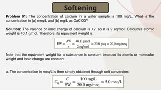 Softening
Problem 01: The concentration of calcium in a water sample is 100 mg/L. What is the
concentration in (a) meq/L and (b) mg/L as CaCO3?
Solution: The valence or ionic charge of calcium is +2, so n is 2 eq/mol. Calcium’s atomic
weight is 40.1 g/mol. Therefore, its equivalent weight is:
Note that the equivalent weight for a substance is constant because its atomic or molecular
weight and ionic change are constant.
a. The concentration in meq/L is then simply obtained through unit conversion:
 