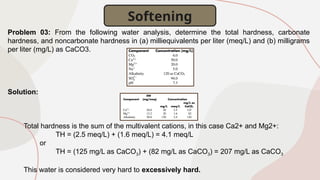 Problem 03: From the following water analysis, determine the total hardness, carbonate
hardness, and noncarbonate hardness in (a) milliequivalents per liter (meq/L) and (b) milligrams
per liter (mg/L) as CaCO3.
Solution:
Total hardness is the sum of the multivalent cations, in this case Ca2+ and Mg2+:
TH = (2.5 meq/L) + (1.6 meq/L) = 4.1 meq/L
or
TH = (125 mg/L as CaCO3) + (82 mg/L as CaCO3) = 207 mg/L as CaCO3
This water is considered very hard to excessively hard.
Softening
 