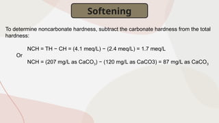 To determine noncarbonate hardness, subtract the carbonate hardness from the total
hardness:
NCH = TH − CH = (4.1 meq/L) − (2.4 meq/L) = 1.7 meq/L
Or
NCH = (207 mg/L as CaCO3) − (120 mg/L as CaCO3) = 87 mg/L as CaCO3
Softening
 