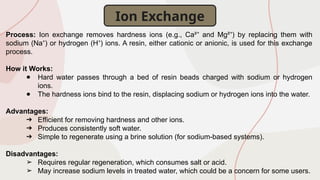 Ion Exchange
Process: Ion exchange removes hardness ions (e.g., Ca² and Mg² ) by replacing them with
⁺ ⁺
sodium (Na ) or hydrogen (H ) ions. A resin, either cationic or anionic, is used for this exchange
⁺ ⁺
process.
How it Works:
● Hard water passes through a bed of resin beads charged with sodium or hydrogen
ions.
● The hardness ions bind to the resin, displacing sodium or hydrogen ions into the water.
Advantages:
➔ Efficient for removing hardness and other ions.
➔ Produces consistently soft water.
➔ Simple to regenerate using a brine solution (for sodium-based systems).
Disadvantages:
➢ Requires regular regeneration, which consumes salt or acid.
➢ May increase sodium levels in treated water, which could be a concern for some users.
 