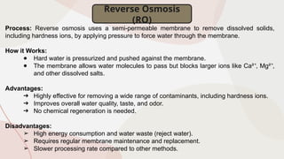 Reverse Osmosis
(RO)
Process: Reverse osmosis uses a semi-permeable membrane to remove dissolved solids,
including hardness ions, by applying pressure to force water through the membrane.
How it Works:
● Hard water is pressurized and pushed against the membrane.
● The membrane allows water molecules to pass but blocks larger ions like Ca² , Mg² ,
⁺ ⁺
and other dissolved salts.
Advantages:
➔ Highly effective for removing a wide range of contaminants, including hardness ions.
➔ Improves overall water quality, taste, and odor.
➔ No chemical regeneration is needed.
Disadvantages:
➢ High energy consumption and water waste (reject water).
➢ Requires regular membrane maintenance and replacement.
➢ Slower processing rate compared to other methods.
 