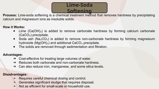 Process: Lime-soda softening is a chemical treatment method that removes hardness by precipitating
calcium and magnesium ions as insoluble solids.
How it Works:
● Lime (Ca(OH) ) is added to remove carbonate hardness by forming calcium carbonate
₂
(CaCO ) precipitate.
₃
● Soda ash (Na CO ) is added to remove non-carbonate hardness by forming magnesium
₂ ₃
hydroxide (Mg(OH) ) and additional CaCO precipitate.
₂ ₃
● The solids are removed through sedimentation and filtration.
Advantages:
➔ Cost-effective for treating large volumes of water.
➔ Reduces both carbonate and non-carbonate hardness.
➔ Can also reduce iron, manganese, and some silica levels.
Disadvantages:
➢ Requires careful chemical dosing and control.
➢ Generates significant sludge that requires disposal.
➢ Not as efficient for small-scale or household use.
Lime-Soda
Softening
 