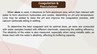 When alum is used, it dissolves to form aluminum ions, which then interact with
water to form aluminum hydroxides and oxides, depending on pH and temperature.
Lime may be added to raise the pH and improve the coagulation process, with
calcium carbonate aiding in settling.
To determine the best coagulant and its optimal dose, jar tests are conducted
with water samples treated with different chemicals, observing the settling efficiency.
The alkalinity of the water is also measured, especially when using metallic salts, as
these react with the water’s alkalinity, affecting its buffering capacity.
Coagulation &
Flocculation
 