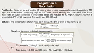Coagulation &
Flocculation
Problem 04: Based on jar test results, 51 mg/L of alum is used to coagulate a sample containing 114
mg/L suspended solids. How many mg/L as CaCO3 of natural alkalinity are consumed? What is the
mass rate of sludge generated if suspended solids are reduced to 10 mg/L? Assume Al(OH)3 is
precipitated (EW = 26.0 mg/meq). The plant treats 100,000 gpd.
Solution: The concentration of alum must be in meq/L. The EW of alum is 100 mg/meq, so
Therefore, the amount of alkalinity consumed is
SS removed = (114 mg/L) − (10 mg/L) = 104 mg/L
So
Total sludge = (0.100 mgd)(13 mg/L + 104 mg/L)(8.34) = 98 lb/day
 
