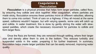 Coagulation &
Flocculation
Flocculation is a physical process that helps form larger particles, called flocs,
by ensuring they collide and stick together. After coagulation, where particles are
made sticky, flocculation ensures these particles move at different velocities, allowing
them to come into contact. Think of cars on a highway: if they all moved at the same
speed, collisions wouldn't happen, but with varying speeds, some cars will catch up
and collide. In water treatment, this is done by gently stirring the water with slow-
speed paddles, which create the necessary movement for particles to collide and
form larger flocs.
Once the flocs are formed, they are removed through settling, where their larger
size and density allow them to sink to the bottom. This reduces turbidity and
suspended solids in the water, preparing it for further treatment. In summary,
flocculation helps create larger particles that can be easily removed, improving water
quality.
 