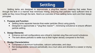 Settling
Settling tanks are designed to approximate a plug-flow reactor, meaning that water flows
through the tank in a manner that minimizes mixing, ensuring that particles have sufficient time to
settle as they move through the tank. Here's an overview of how settling tanks work and their design
principles
1. Purpose and Function:
● Settling tanks separate heavier-than-water particles (flocs) using gravity.
● Designed to approximate a **plug-flow reactor**, minimizing turbulence to ensure efficient
particle settling.
1. Design Elements:
● Entrance and exit configurations are critical to maintain plug flow and avoid turbulence.
● The tank allows particles to settle due to their higher density compared to the fluid.
1. Sludge Characteristics:
● Composed of aluminum hydroxides, calcium carbonates, and clays.
● Not biodegradable; removed periodically via a mud valve and directed to a sewer or drying
pond.
 