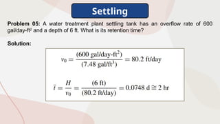 Settling
Problem 05: A water treatment plant settling tank has an overflow rate of 600
gal/day-ft2
and a depth of 6 ft. What is its retention time?
Solution:
 