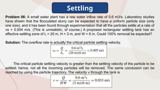 Settling
Problem 06: A small water plant has a raw water inflow rate of 0.6 m3/s. Laboratory studies
have shown that the flocculated slurry can be expected to have a uniform particle size (only
one size), and it has been found through experimentation that all the particles settle at a rate of
vs = 0.004 m/s. (This is unrealistic, of course.) A proposed rectangular settling tank has an
effective settling zone of L = 20 m, H = 3 m, and W = 6 m. Could 100% removal be expected?
Solution: The overflow rate is actually the critical particle settling velocity.
The critical particle settling velocity is greater than the settling velocity of the particle to be
settled; hence, not all the incoming particles will be removed. The same conclusion can be
reached by using the particle trajectory. The velocity v through the tank is
 