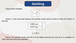 Settling
Using similar triangles,
where L is the horizontal distance the particle would need to travel to reach the bottom of
the tank.
L’ = 25 m.
Hence, the particles would need 25 m to be totally removed, but only 20 m is available, so
100% removal cannot be expected.
 