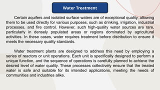 Certain aquifers and isolated surface waters are of exceptional quality, allowing
them to be used directly for various purposes, such as drinking, irrigation, industrial
processes, and fire control. However, such high-quality water sources are rare,
particularly in densely populated areas or regions dominated by agricultural
activities. In these cases, water requires treatment before distribution to ensure it
meets the necessary quality standards.
Water treatment plants are designed to address this need by employing a
series of reactors or unit operations. Each unit is specifically designed to perform a
unique function, and the sequence of operations is carefully planned to achieve the
desired level of water quality. These processes collectively ensure that the treated
water is safe and suitable for its intended applications, meeting the needs of
communities and industries alike.
Water Treatment
 
