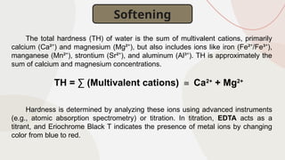 The total hardness (TH) of water is the sum of multivalent cations, primarily
calcium (Ca² ) and magnesium (Mg² ), but also includes ions like iron (Fe² /Fe³ ),
⁺ ⁺ ⁺ ⁺
manganese (Mn² ), strontium (Sr² ), and aluminum (Al³ ). TH is approximately the
⁺ ⁺ ⁺
sum of calcium and magnesium concentrations.
TH = ∑ (Multivalent cations) Ca
≅ 2+
+ Mg2+
Hardness is determined by analyzing these ions using advanced instruments
(e.g., atomic absorption spectrometry) or titration. In titration, EDTA acts as a
titrant, and Eriochrome Black T indicates the presence of metal ions by changing
color from blue to red.
Softening
 