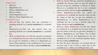 Super keys:
● {Roll_no}
● {Registration_no}
● {Roll_no, Registration_no},
● {Roll_no, Name}
● {Name, Registration_no}
● {Roll_no, Name, Registration_no}
Candidate keys:
● {Roll_no}: This key doesn't have any redundant or
repeating attribute. So, it can be considered as a candidate
key.
● {Registration_no}: This key also doesn't have any
repeating attribute. So, it can be considered as a candidate
key.
● {Roll_no, Registration_no}: This key cannot be considered
as a candidate key because when we take the subset of this
key we get two attributes i.e Roll_no or Registration_no.
Each of these attributes is the candidate key. So, it is not a
minimal super key. Hence, this key is not a candidate key.
● {Roll_no, Name}: This key cannot be considered as a
candidate key because when we take the subset of
this key we get two attributes i.e. Roll_no or Name.
Roll_no is a candidate key. So, it is not a minimal
super key. Hence, this key is not a candidate key.
● {Name, Registration_no}: This key cannot be
considered as a candidate key because when we take
the subset of this key we get two attributes i.e
Registration_no or Name. Registration_no is a
candidate key. So, it is not a minimal super key.
Hence, this key is not a candidate key.
● {Roll_no, Name, Registration_no}: This key cannot
be considered as a candidate key because when we
take the subset of this key we get three attributes i.e
Roll_no, Registration_no and Name. Two of these
attributes i.e Roll_no and Registration_no are the
candidate key. So, it is not a minimal superkey. Hence,
this key is not a candidate key.
● So, from the above discussion, we conclude that we
can have only 2 out of above 6 super keys as the
candidate key. i.e. (Roll_no) and(Registration_no).
 
