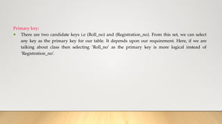 Primary key:
● There are two candidate keys i.e (Roll_no) and (Registration_no). From this set, we can select
any key as the primary key for our table. It depends upon our requirement. Here, if we are
talking about class then selecting ‘Roll_no’ as the primary key is more logical instead of
‘Registration_no’.
 