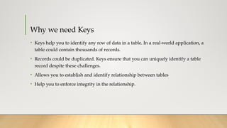 Why we need Keys
• Keys help you to identify any row of data in a table. In a real-world application, a
table could contain thousands of records.
• Records could be duplicated. Keys ensure that you can uniquely identify a table
record despite these challenges.
• Allows you to establish and identify relationship between tables
• Help you to enforce integrity in the relationship.
 