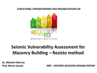 Seismic Vulnerability Assessment for
Masonry Building – Resisto method
HBR – HISTORIC BUILDING REHABILITATION
Dr. Michele Palermo
Prof. Marco Savoia
STRUCTURAL STRENGTHENING AND REHABILITATION LM
 