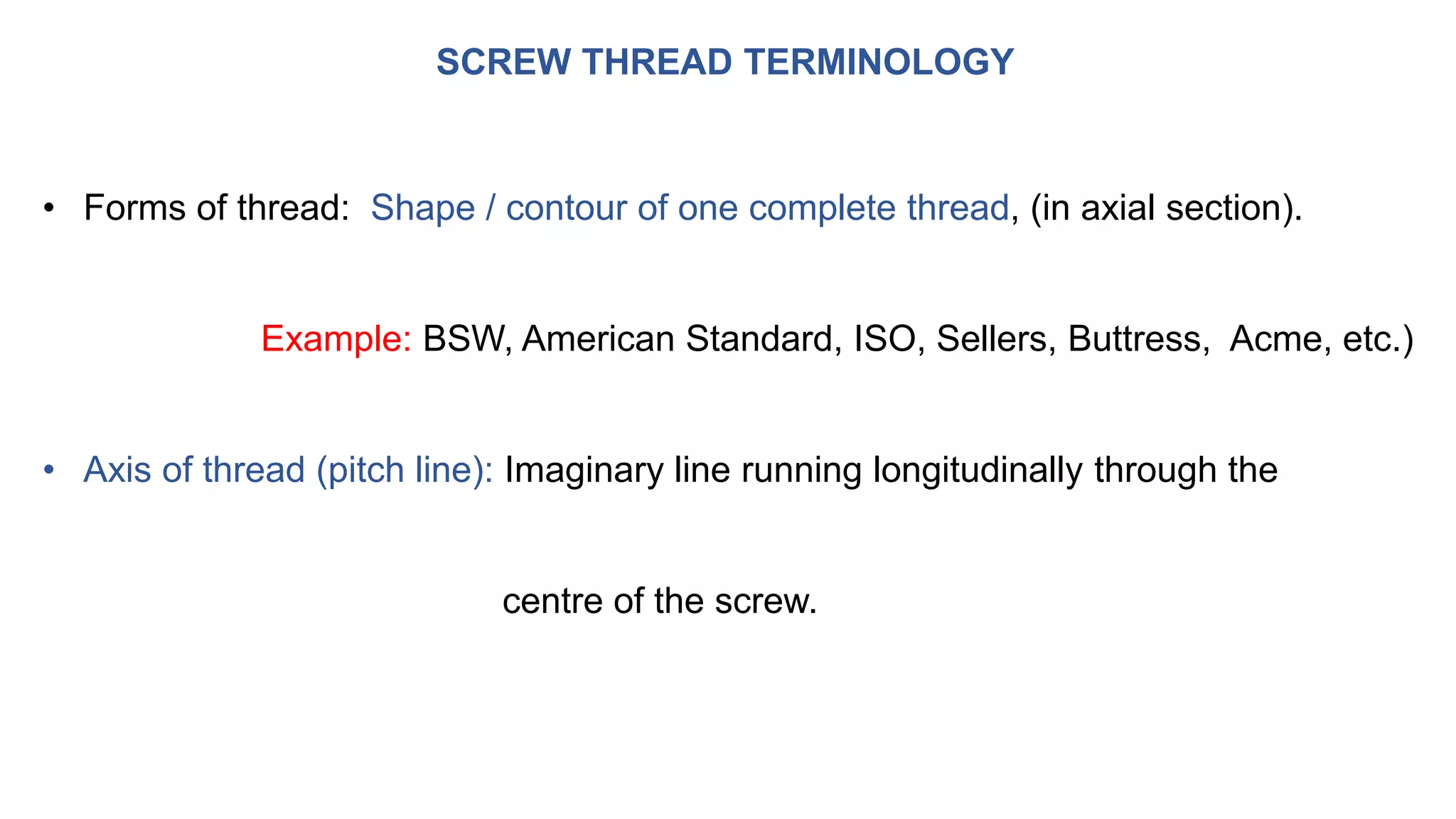 SCREW THREAD TERMINOLOGY
• Forms of thread: Shape / contour of one complete thread, (in axial section).
Example: BSW, American Standard, ISO, Sellers, Buttress, Acme, etc.)
• Axis of thread (pitch line): Imaginary line running longitudinally through the
centre of the screw.
 