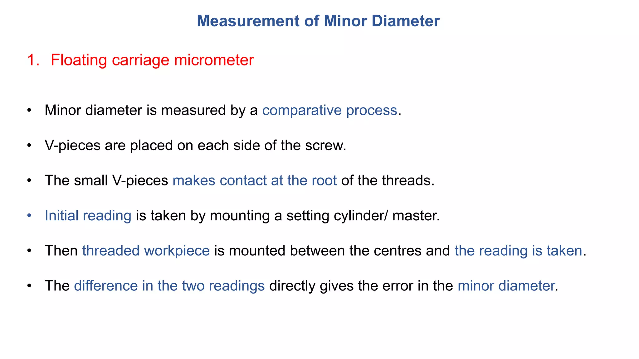 Measurement of Minor Diameter
1. Floating carriage micrometer
• Minor diameter is measured by a comparative process.
• V-pieces are placed on each side of the screw.
• The small V-pieces makes contact at the root of the threads.
• Initial reading is taken by mounting a setting cylinder/ master.
• Then threaded workpiece is mounted between the centres and the reading is taken.
• The difference in the two readings directly gives the error in the minor diameter.
 