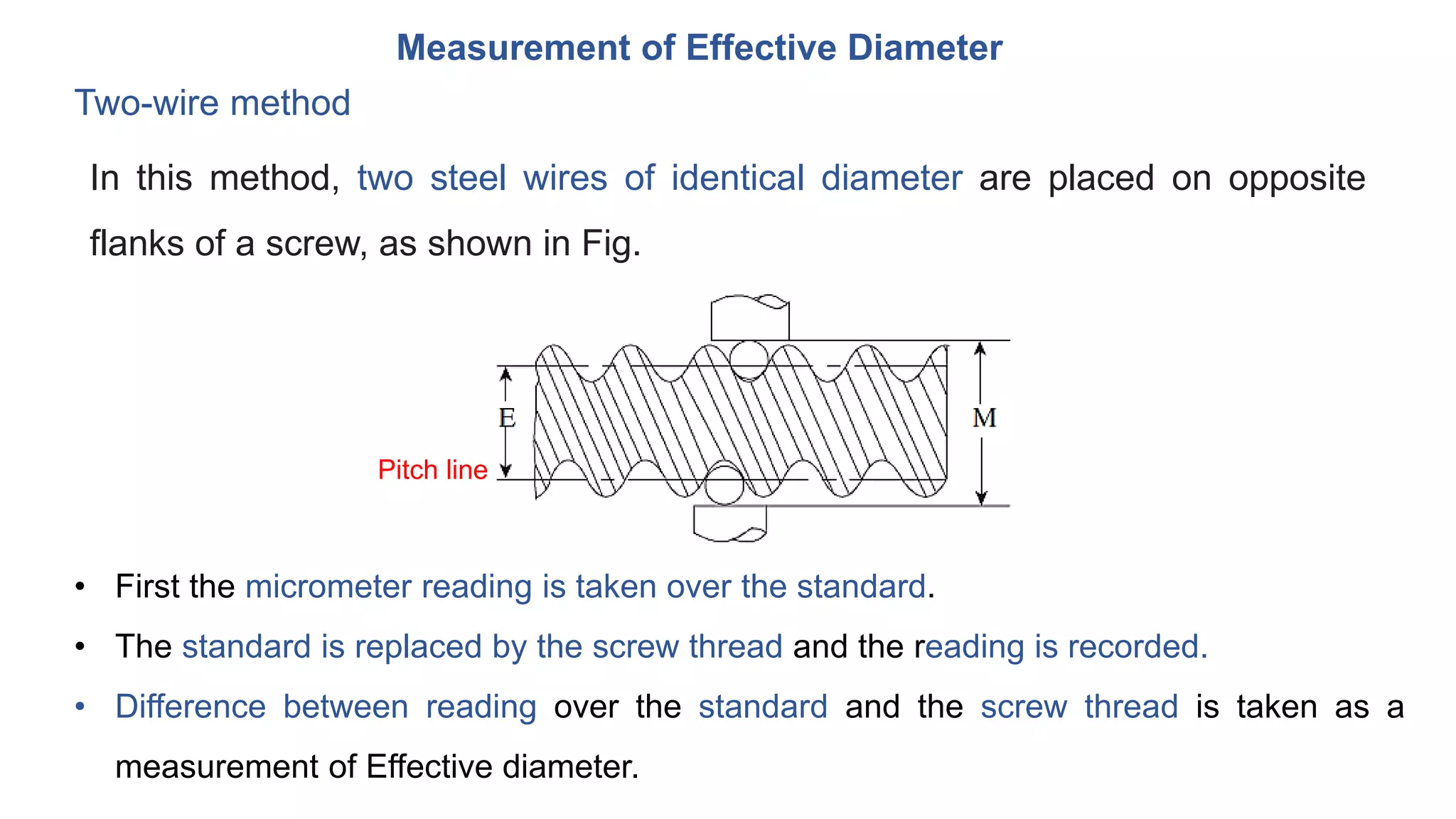 Measurement of Effective Diameter
Two-wire method
In this method, two steel wires of identical diameter are placed on opposite
flanks of a screw, as shown in Fig.
• First the micrometer reading is taken over the standard.
• The standard is replaced by the screw thread and the reading is recorded.
• Difference between reading over the standard and the screw thread is taken as a
measurement of Effective diameter.
Pitch line
 