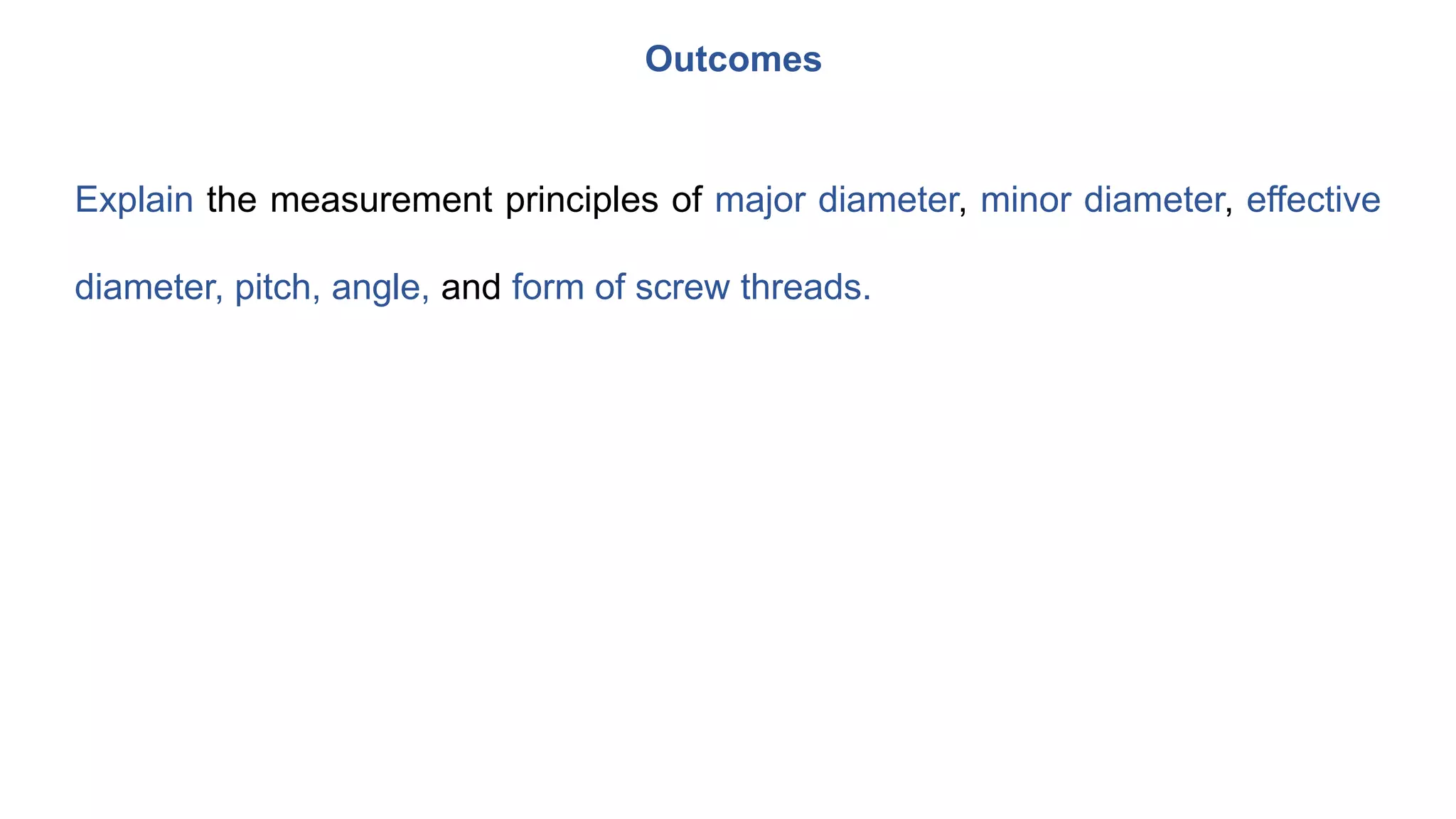 Explain the measurement principles of major diameter, minor diameter, effective
diameter, pitch, angle, and form of screw threads.
Outcomes
 
